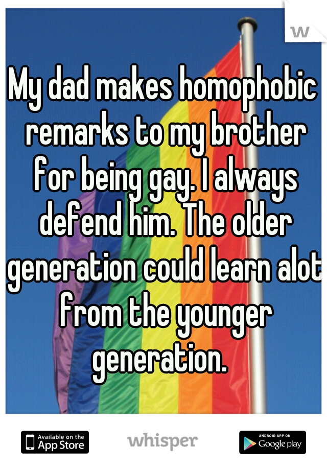 My dad makes homophobic remarks to my brother for being gay. I always defend him. The older generation could learn alot from the younger generation.  