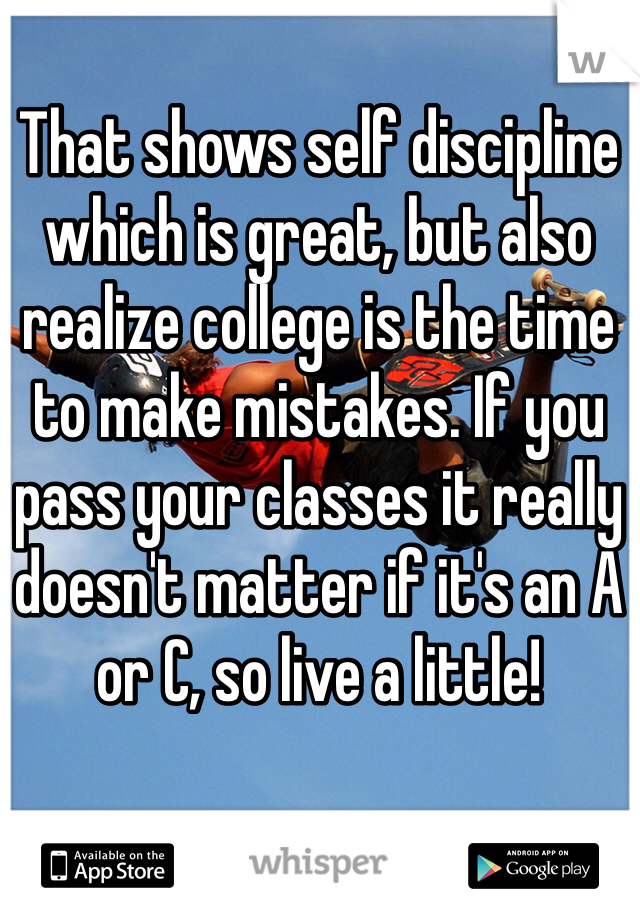 That shows self discipline which is great, but also realize college is the time to make mistakes. If you pass your classes it really doesn't matter if it's an A or C, so live a little! 