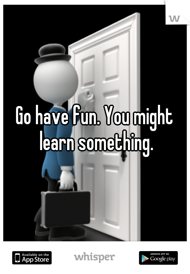 Go have fun. You might learn something.