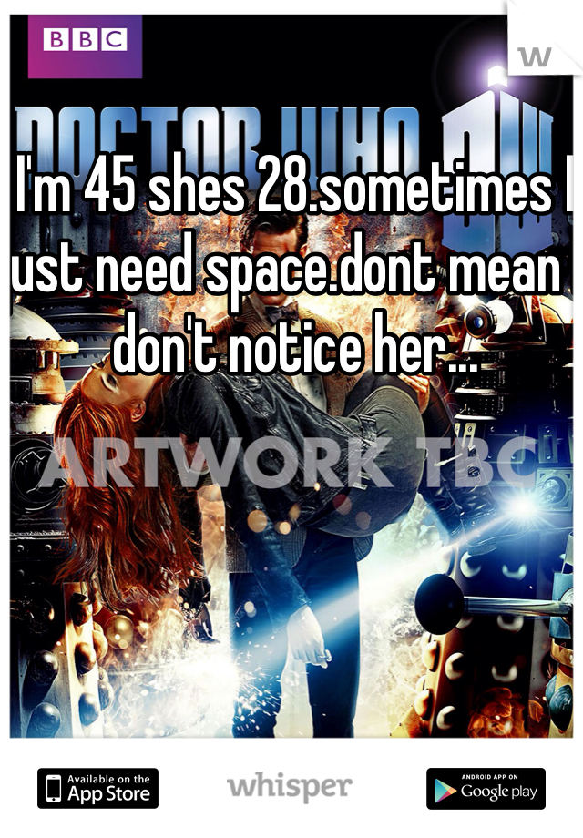 I'm 45 shes 28.sometimes I just need space.dont mean I don't notice her...