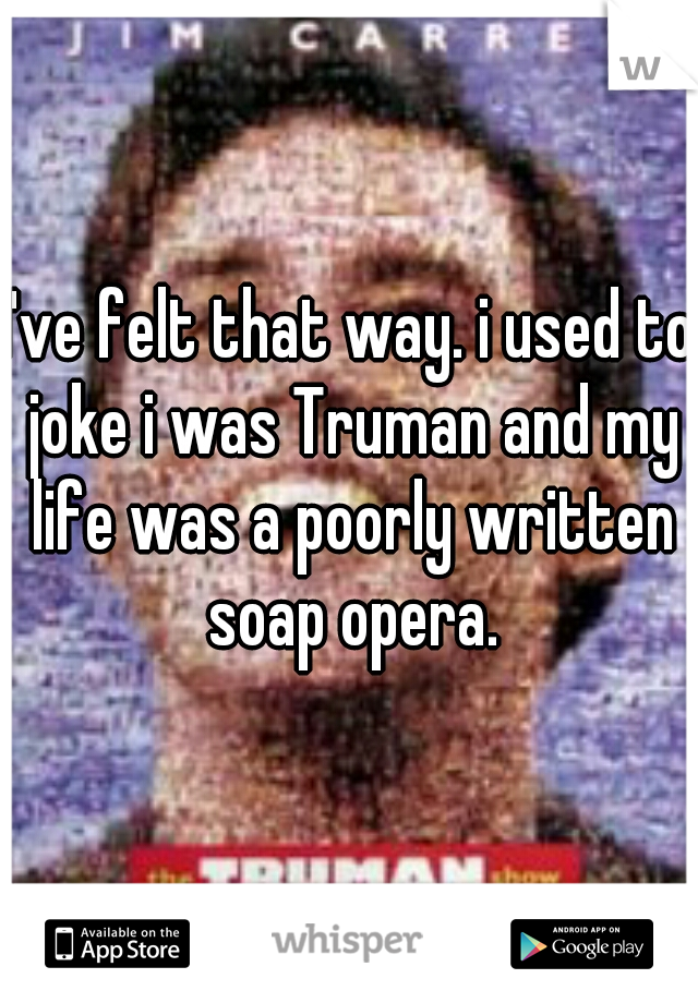 I've felt that way. i used to joke i was Truman and my life was a poorly written soap opera.