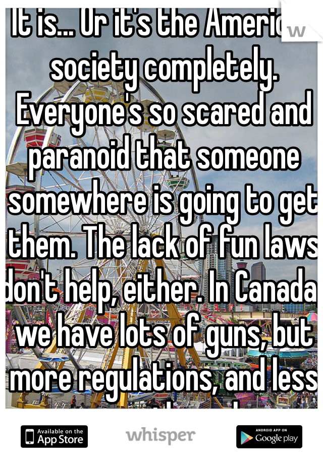 It is... Or it's the American society completely. Everyone's so scared and paranoid that someone somewhere is going to get them. The lack of fun laws don't help, either. In Canada, we have lots of guns, but more regulations, and less paranoid people.