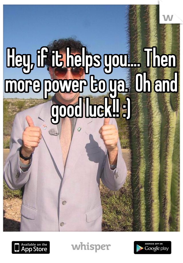 Hey, if it helps you.... Then more power to ya.  Oh and good luck!! :)