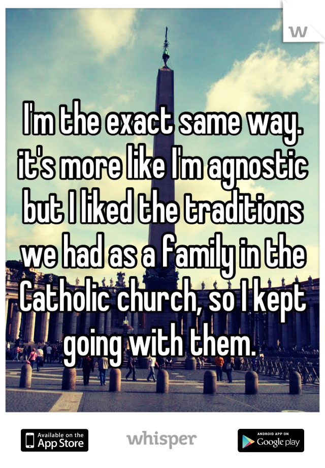 I'm the exact same way. it's more like I'm agnostic but I liked the traditions we had as a family in the Catholic church, so I kept going with them. 