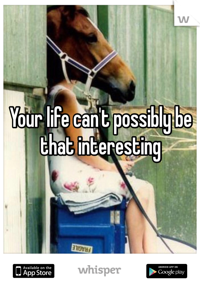 Your life can't possibly be that interesting 