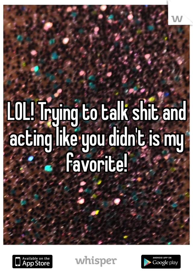 LOL! Trying to talk shit and acting like you didn't is my favorite! 