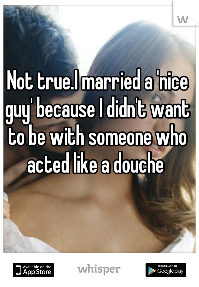Not true.I married a 'nice guy' because I didn't want to be with someone who acted like a douche 