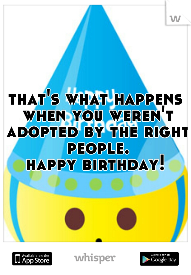 that's what happens when you weren't adopted by the right people.
happy birthday!