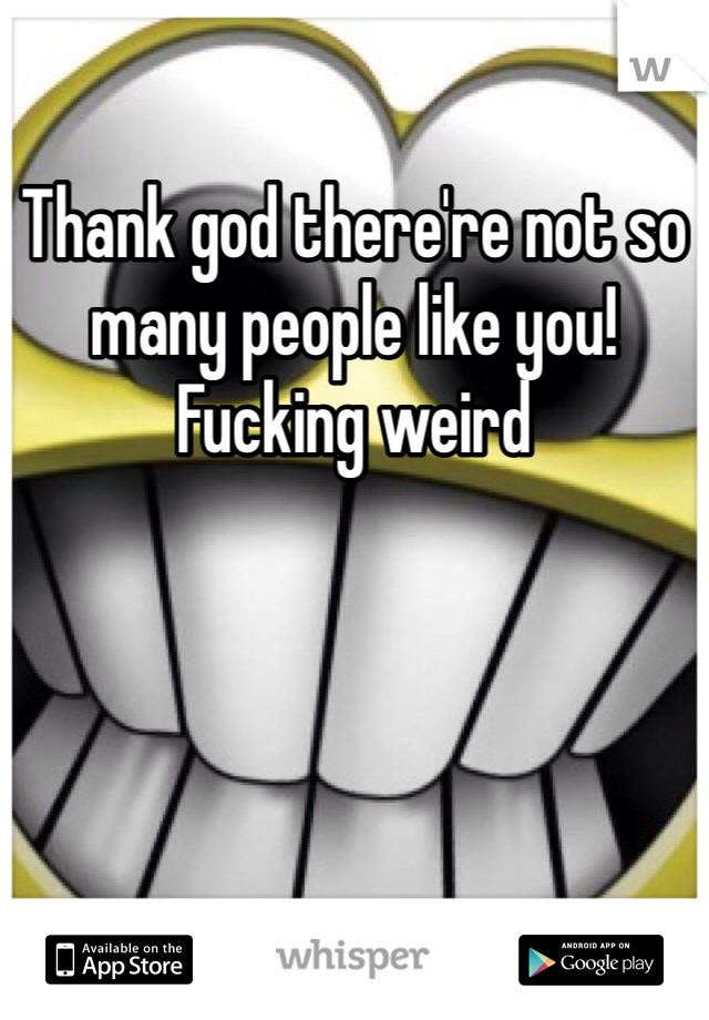 Thank god there're not so many people like you! 
Fucking weird