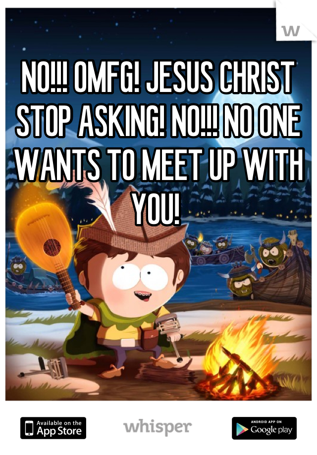 NO!!! OMFG! JESUS CHRIST STOP ASKING! NO!!! NO ONE WANTS TO MEET UP WITH YOU! 