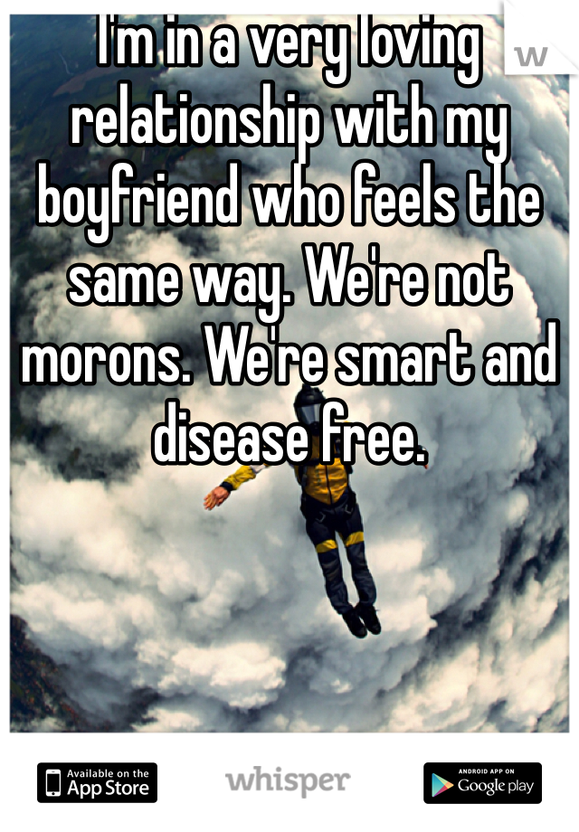I'm in a very loving relationship with my boyfriend who feels the same way. We're not morons. We're smart and disease free. 
