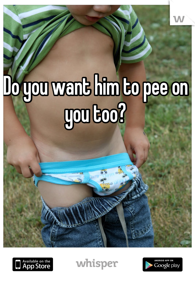 Do you want him to pee on you too?