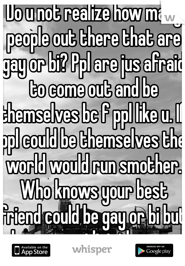 Do u not realize how many people out there that are gay or bi? Ppl are jus afraid to come out and be themselves bc f ppl like u. If ppl could be themselves the world would run smother. Who knows your best friend could be gay or bi but bc your an idiot they are afraid to be themselves 