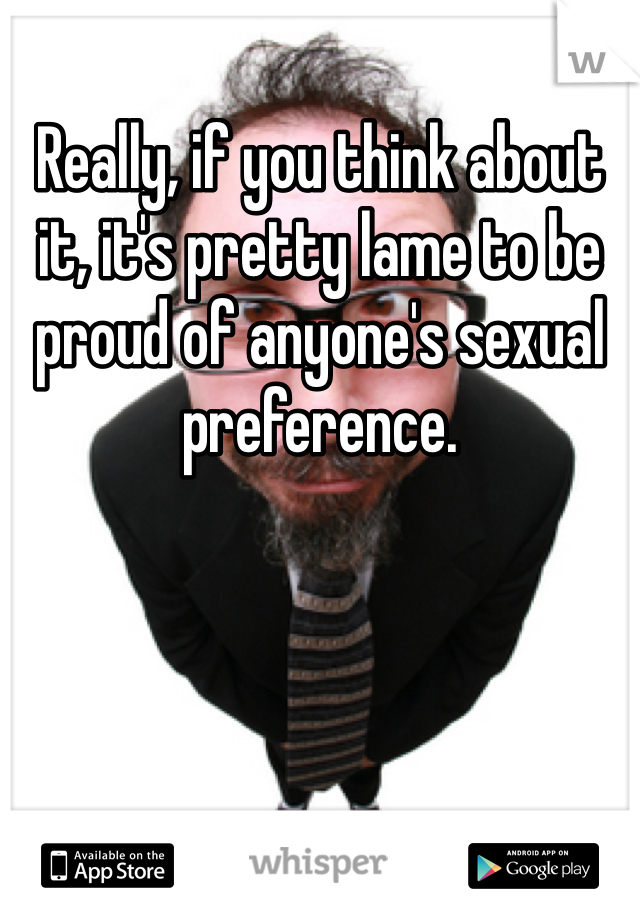 Really, if you think about it, it's pretty lame to be proud of anyone's sexual preference. 
