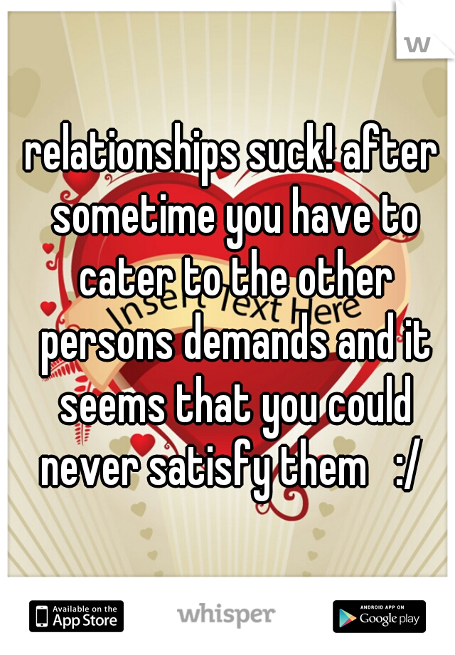 relationships suck! after sometime you have to cater to the other persons demands and it seems that you could never satisfy them   :/ 