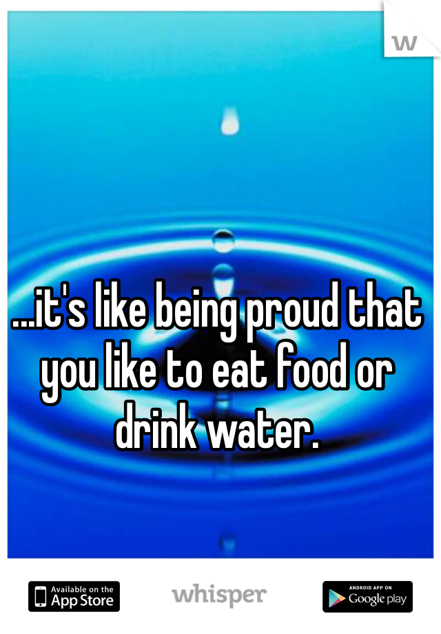 ...it's like being proud that you like to eat food or drink water. 