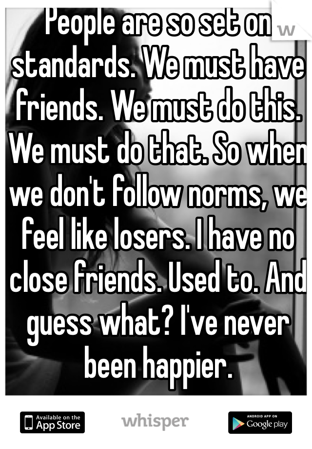 People are so set on standards. We must have friends. We must do this. We must do that. So when we don't follow norms, we feel like losers. I have no close friends. Used to. And guess what? I've never been happier. 