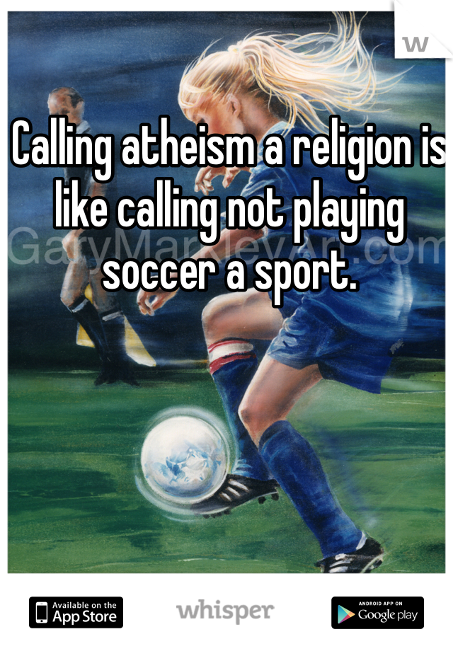Calling atheism a religion is like calling not playing soccer a sport.