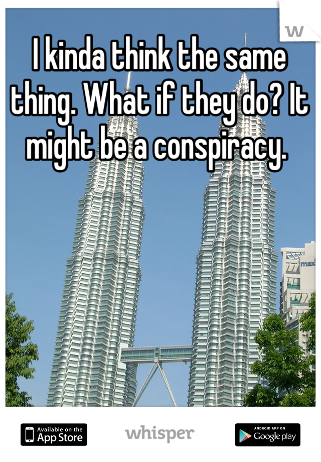 I kinda think the same thing. What if they do? It might be a conspiracy. 