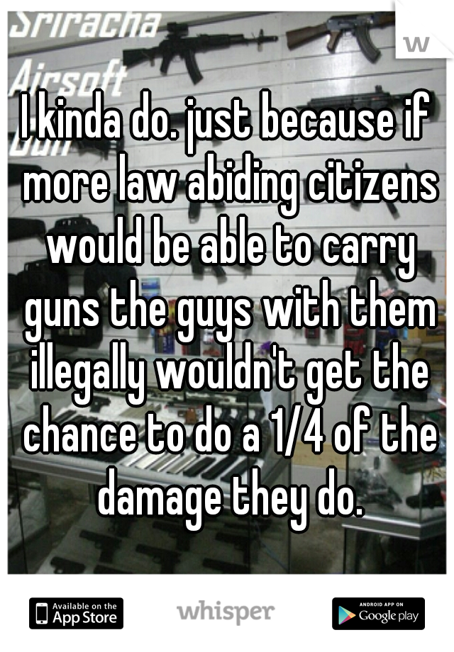 I kinda do. just because if more law abiding citizens would be able to carry guns the guys with them illegally wouldn't get the chance to do a 1/4 of the damage they do.