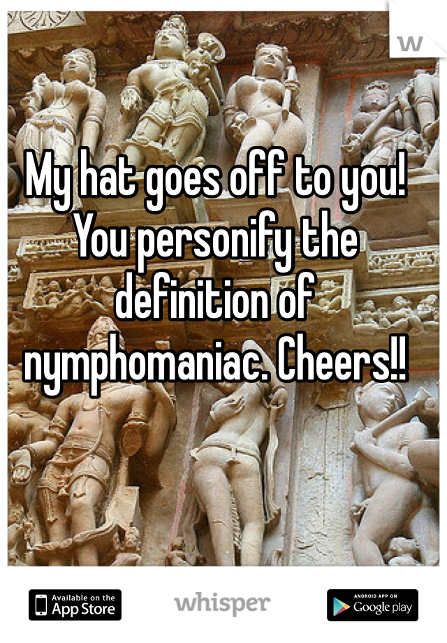 My hat goes off to you!
You personify the definition of nymphomaniac. Cheers!!