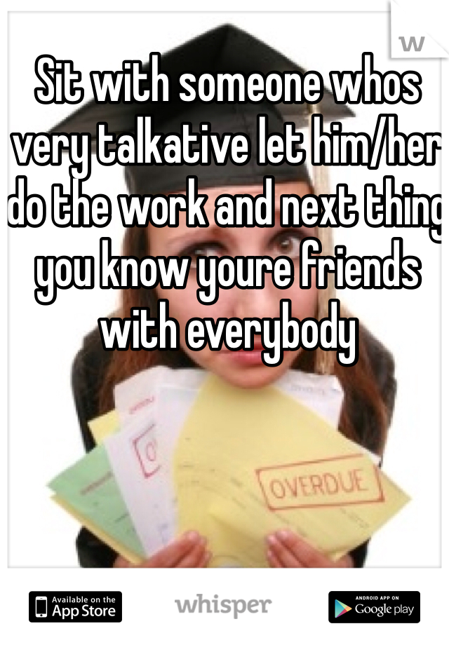 Sit with someone whos very talkative let him/her do the work and next thing you know youre friends with everybody