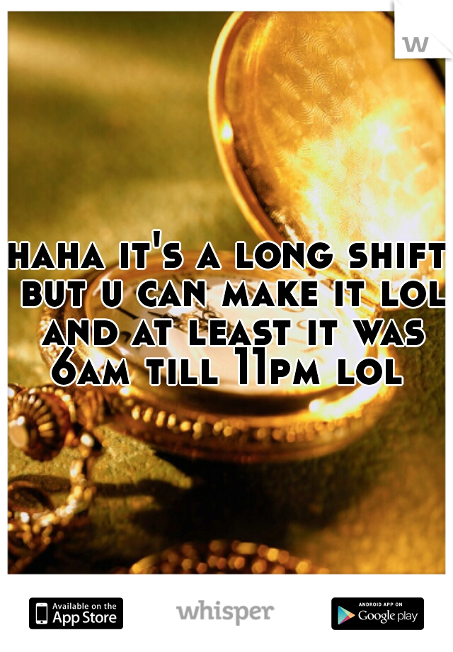 haha it's a long shift but u can make it lol and at least it was 6am till 11pm lol 