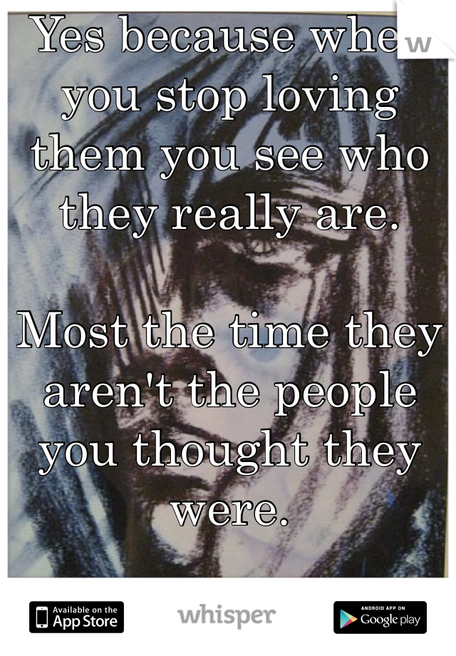 Yes because when you stop loving them you see who they really are.

Most the time they aren't the people you thought they were.