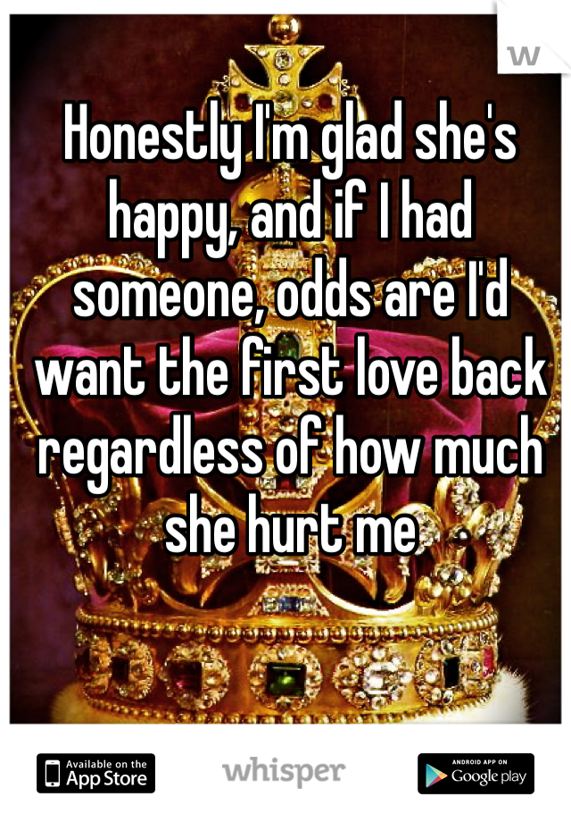 Honestly I'm glad she's  happy, and if I had someone, odds are I'd want the first love back regardless of how much she hurt me