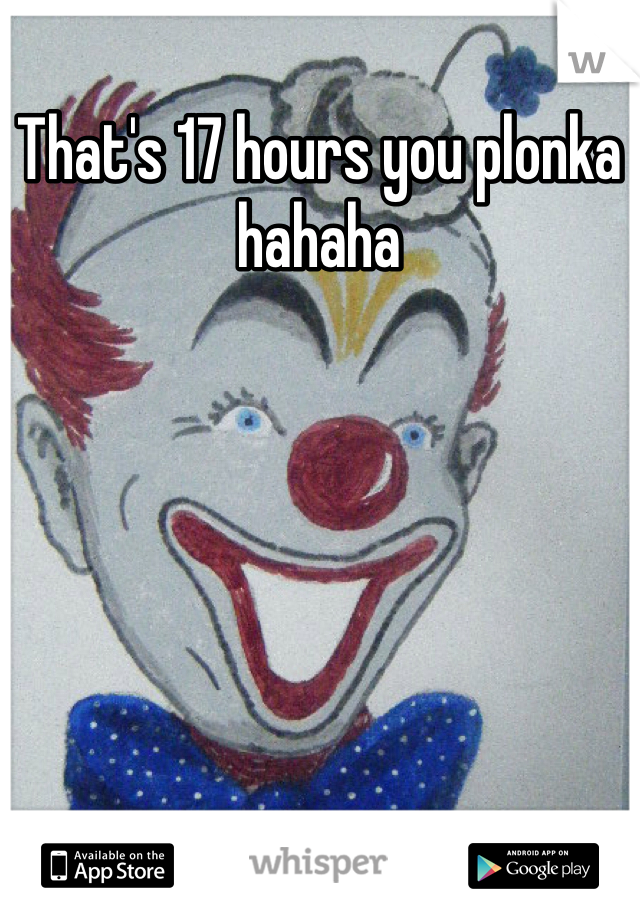That's 17 hours you plonka hahaha 
