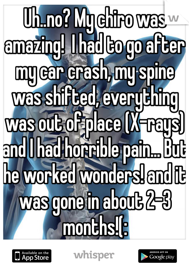 Uh..no? My chiro was amazing!  I had to go after my car crash, my spine was shifted, everything was out of place (X-rays) and I had horrible pain... But he worked wonders! and it was gone in about 2-3 months!(: 
