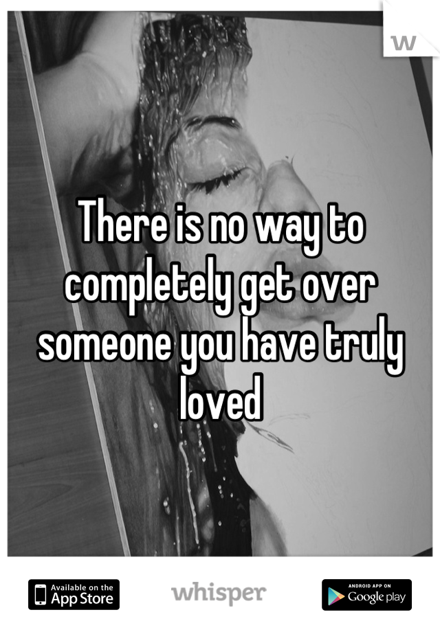 There is no way to completely get over someone you have truly loved