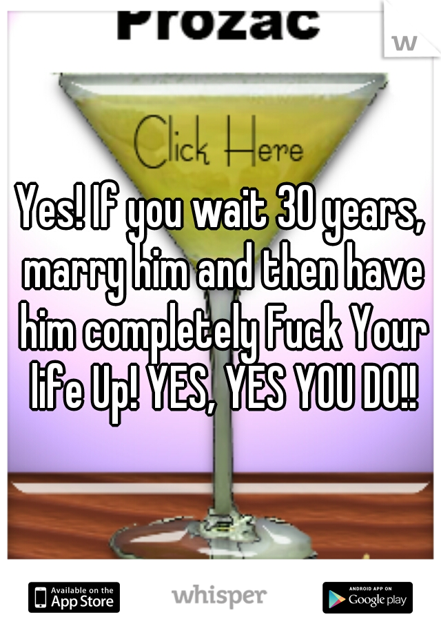 Yes! If you wait 30 years, marry him and then have him completely Fuck Your life Up! YES, YES YOU DO!!