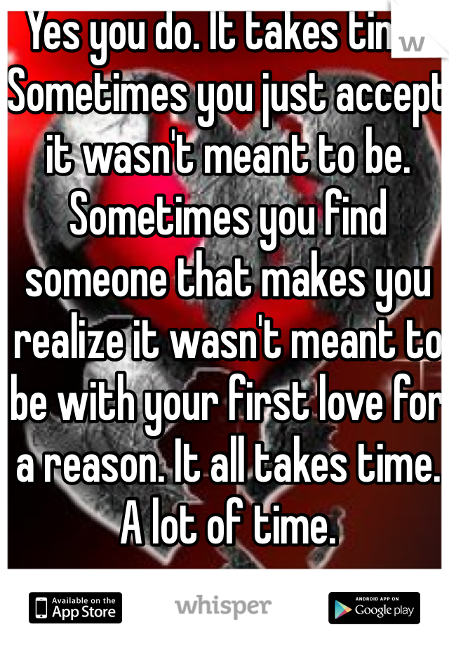 Yes you do. It takes time. Sometimes you just accept it wasn't meant to be. Sometimes you find someone that makes you realize it wasn't meant to be with your first love for a reason. It all takes time. A lot of time. 