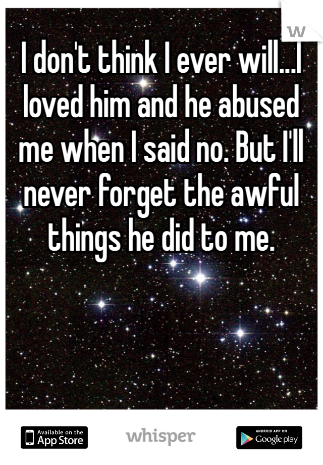 I don't think I ever will...I loved him and he abused me when I said no. But I'll never forget the awful things he did to me. 