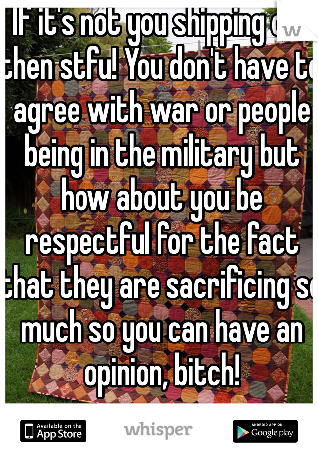 If it's not you shipping out then stfu! You don't have to agree with war or people being in the military but how about you be respectful for the fact that they are sacrificing so much so you can have an opinion, bitch! 