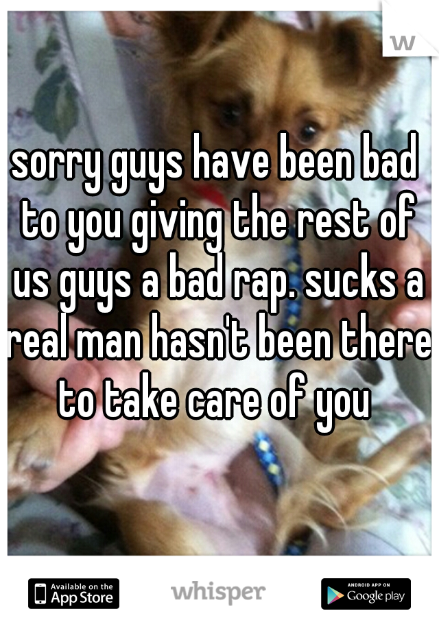 sorry guys have been bad to you giving the rest of us guys a bad rap. sucks a real man hasn't been there to take care of you 