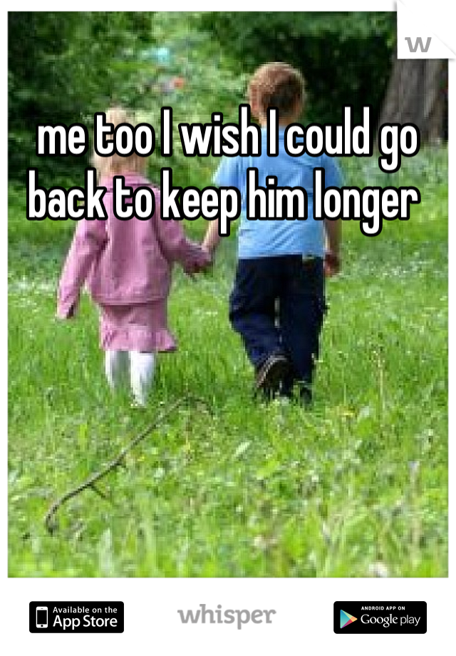 me too I wish I could go back to keep him longer 