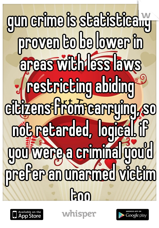 gun crime is statistically proven to be lower in areas with less laws restricting abiding citizens from carrying, so not retarded,  logical. if you were a criminal you'd prefer an unarmed victim too