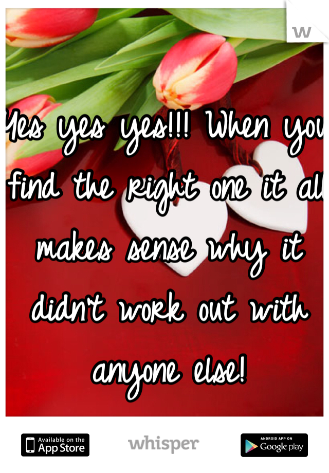 Yes yes yes!!! When you find the right one it all makes sense why it didn't work out with anyone else! 