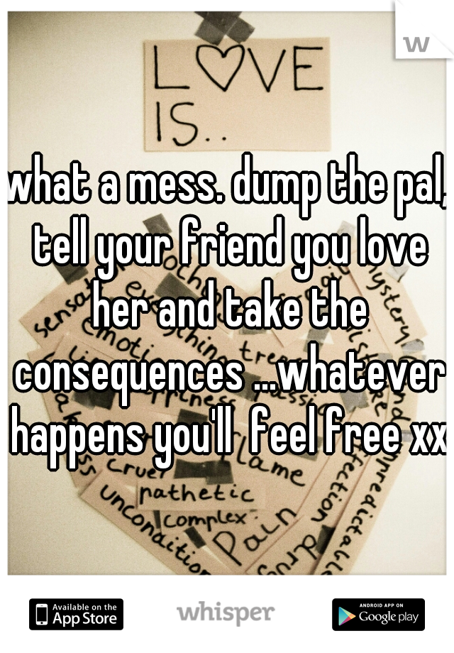 what a mess. dump the pal, tell your friend you love her and take the consequences ...whatever happens you'll  feel free xxx
