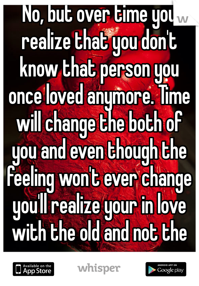 No, but over time you realize that you don't know that person you once loved anymore. Time will change the both of you and even though the feeling won't ever change you'll realize your in love with the old and not the new.