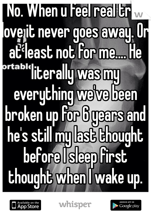 No. When u feel real true love it never goes away. Or at least not for me.... He literally was my everything we've been broken up for 6 years and he's still my last thought before I sleep first thought when I wake up. 