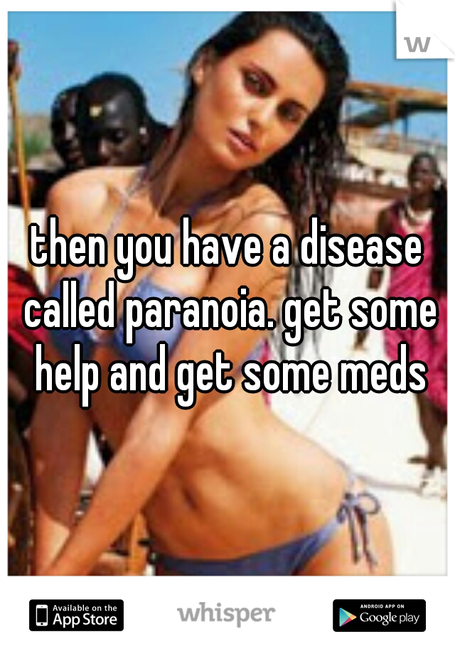 then you have a disease called paranoia. get some help and get some meds