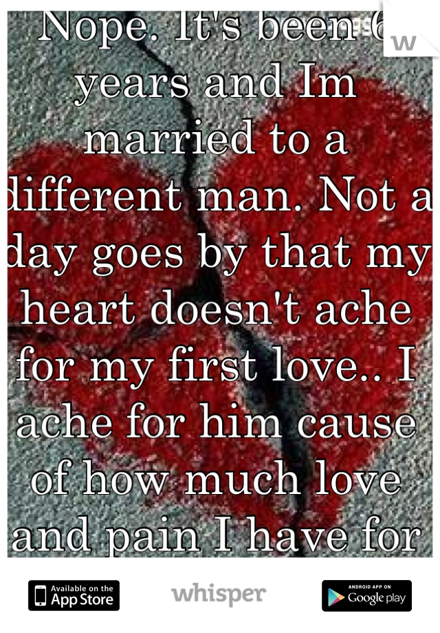 Nope. It's been 6 years and Im married to a different man. Not a day goes by that my heart doesn't ache for my first love.. I ache for him cause of how much love and pain I have for him <\3