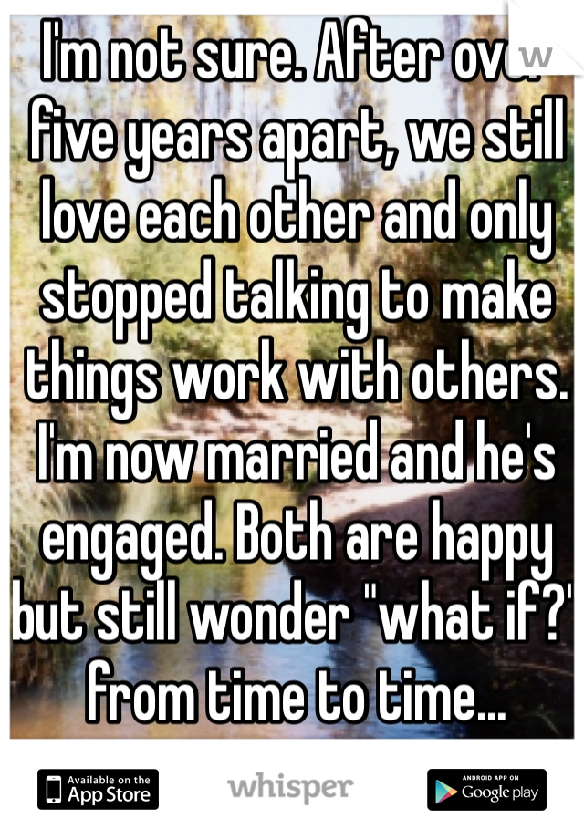 I'm not sure. After over five years apart, we still love each other and only stopped talking to make things work with others. I'm now married and he's engaged. Both are happy but still wonder "what if?" from time to time...