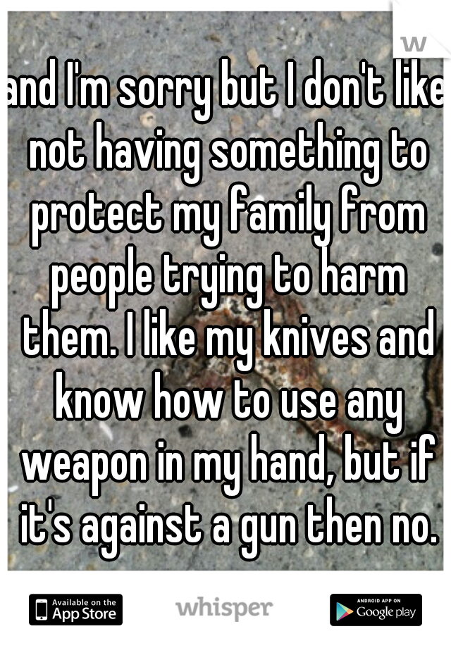 and I'm sorry but I don't like not having something to protect my family from people trying to harm them. I like my knives and know how to use any weapon in my hand, but if it's against a gun then no.