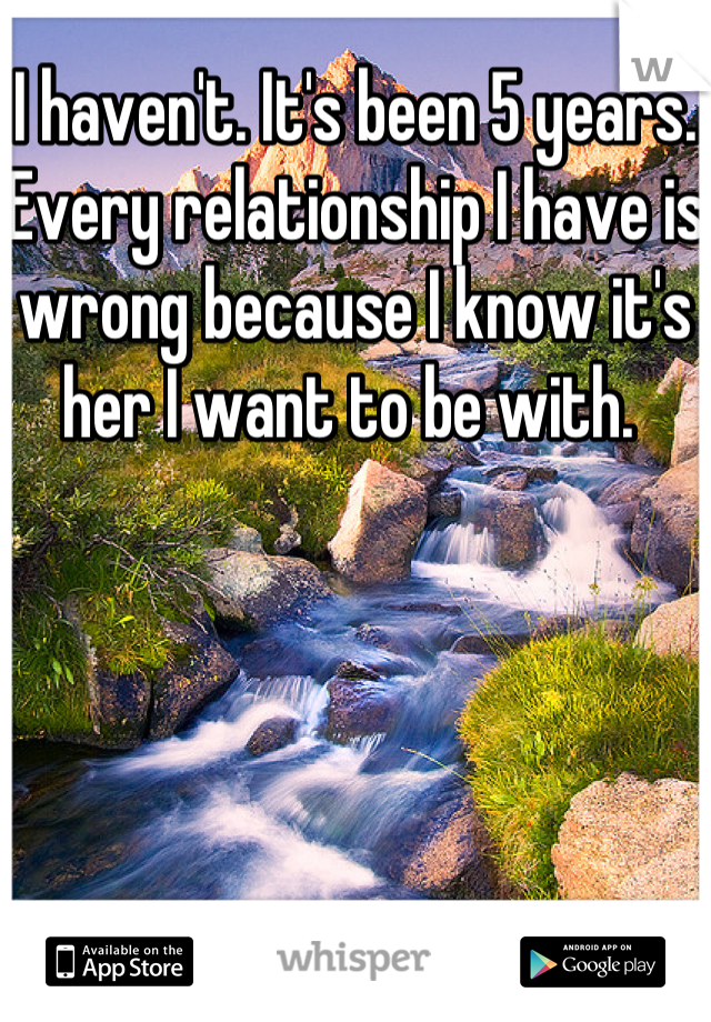 I haven't. It's been 5 years. Every relationship I have is wrong because I know it's her I want to be with. 