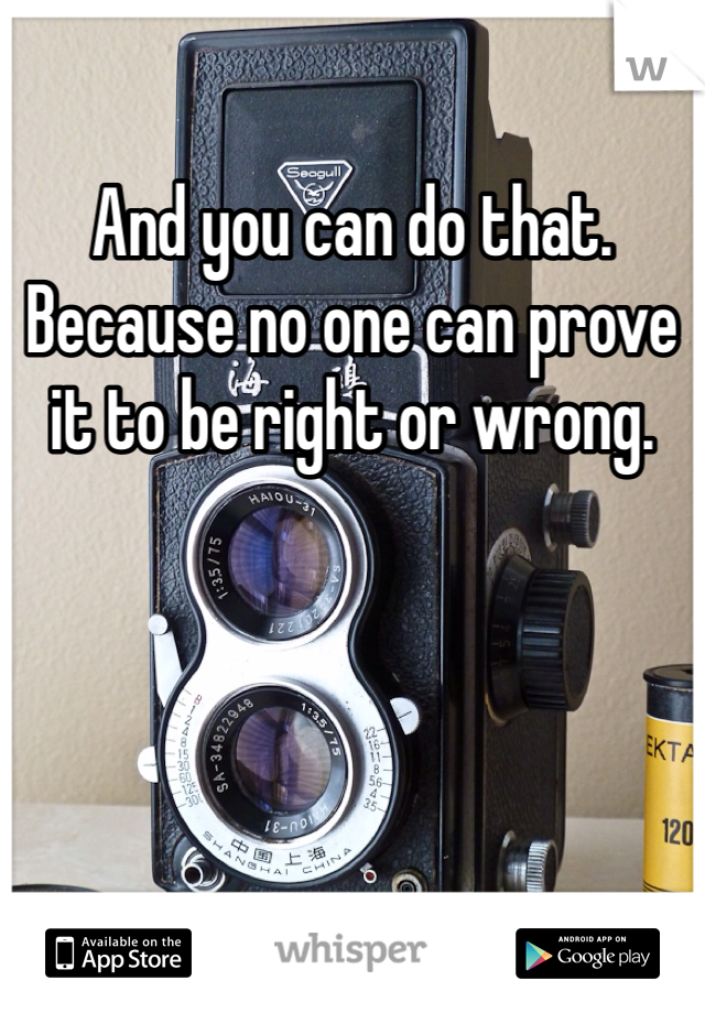 And you can do that. Because no one can prove it to be right or wrong.