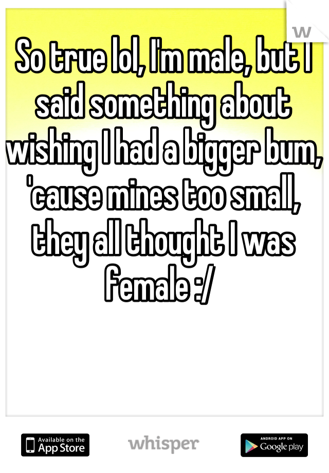 So true lol, I'm male, but I said something about wishing I had a bigger bum, 'cause mines too small, they all thought I was female :/ 